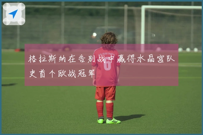 格拉斯纳在告别战中赢得水晶宫队史首个欧战冠军