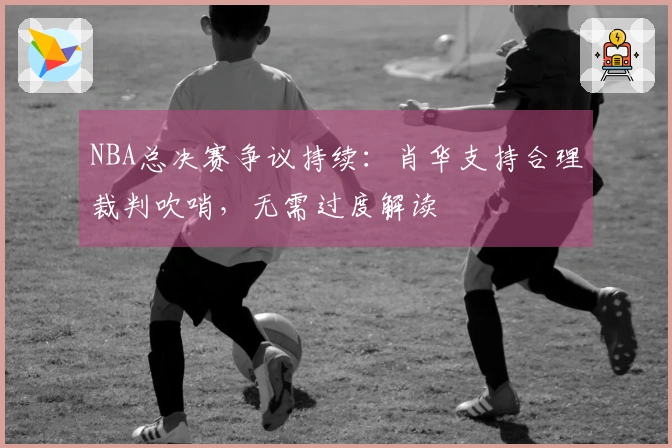 NBA总决赛争议持续：肖华支持合理裁判吹哨，无需过度解读
